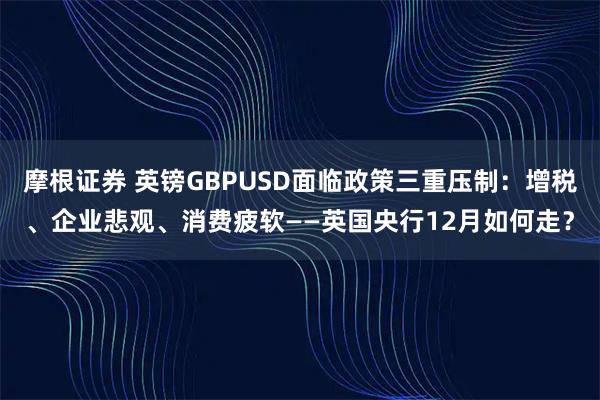 摩根证券 英镑GBPUSD面临政策三重压制：增税、企业悲观、消费疲软——英国央行12月如何走？