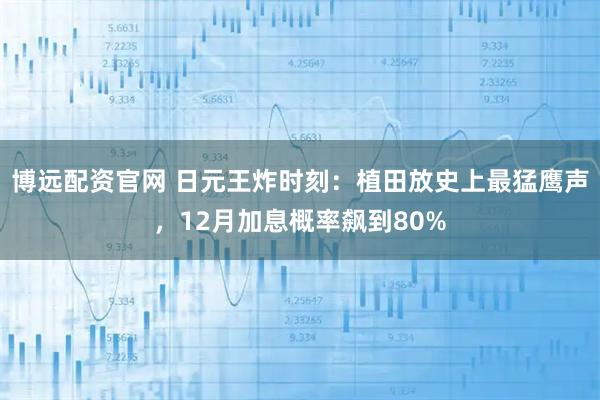 博远配资官网 日元王炸时刻：植田放史上最猛鹰声，12月加息概率飙到80%