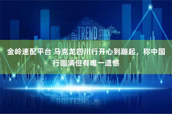 金岭速配平台 马克龙四川行开心到蹦起，称中国行圆满但有唯一遗憾