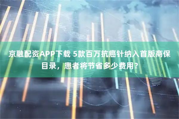京融配资APP下载 5款百万抗癌针纳入首版商保目录，患者将节省多少费用？
