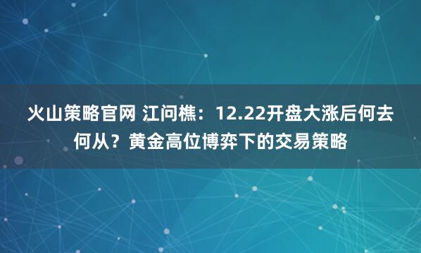火山策略官网 江问樵：12.22开盘大涨后何去何从？黄金高位博弈下的交易策略