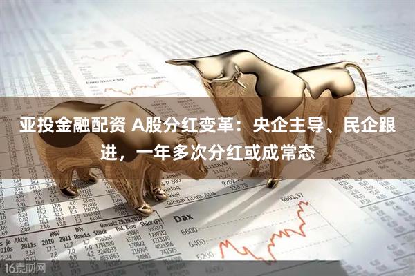 亚投金融配资 A股分红变革：央企主导、民企跟进，一年多次分红或成常态