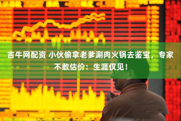 吉牛网配资 小伙偷拿老爹涮肉火锅去鉴宝，专家不敢估价：生涯仅见！