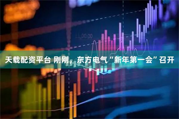 天载配资平台 刚刚，东方电气“新年第一会”召开