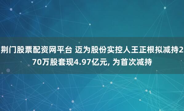 荆门股票配资网平台 迈为股份实控人王正根拟减持270万股套现4.97亿元, 为首次减持