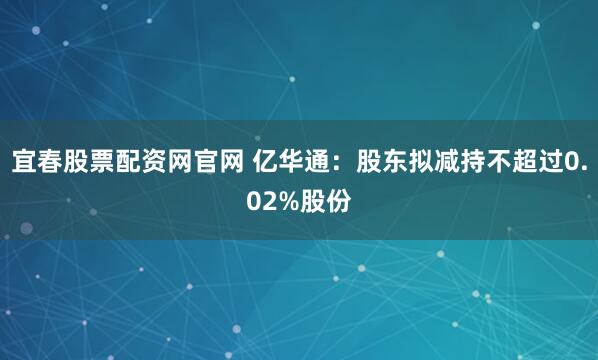 宜春股票配资网官网 亿华通：股东拟减持不超过0.02%股份