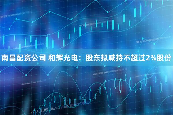 南昌配资公司 和辉光电：股东拟减持不超过2%股份