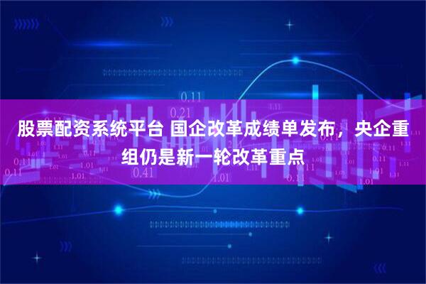 股票配资系统平台 国企改革成绩单发布，央企重组仍是新一轮改革重点