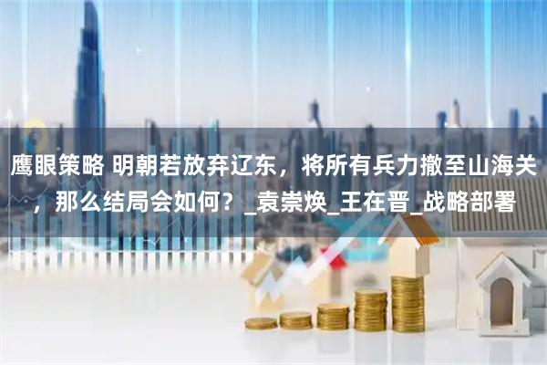 鹰眼策略 明朝若放弃辽东，将所有兵力撤至山海关，那么结局会如何？_袁崇焕_王在晋_战略部署