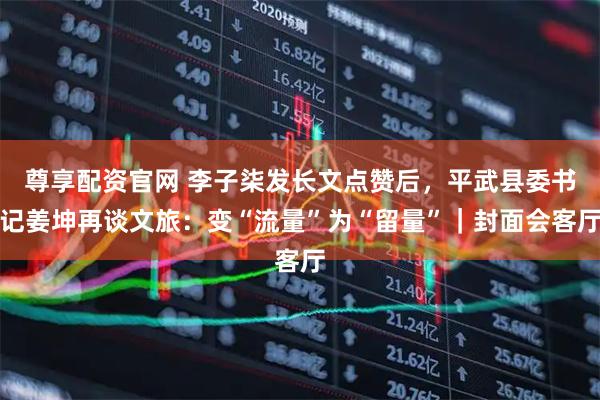 尊享配资官网 李子柒发长文点赞后，平武县委书记姜坤再谈文旅：变“流量”为“留量”｜封面会客厅