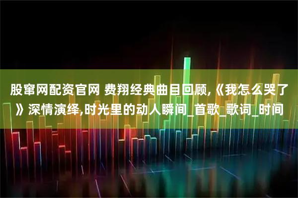 股窜网配资官网 费翔经典曲目回顾,《我怎么哭了》深情演绎,时光里的动人瞬间_首歌_歌词_时间