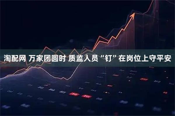 淘配网 万家团圆时 质监人员“钉”在岗位上守平安