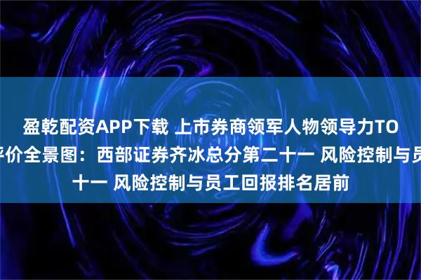 盈乾配资APP下载 上市券商领军人物领导力TOP榜丨行业数据评价全景图：西部证券齐冰总分第二十一 风险控制与员工回报排名居前