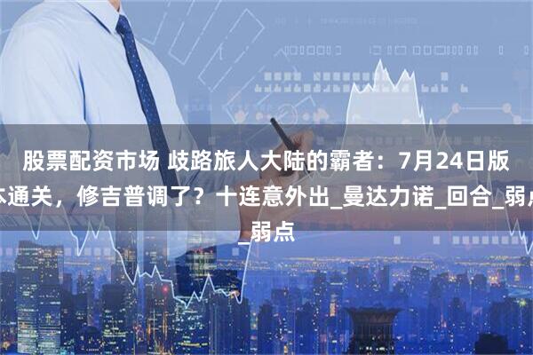 股票配资市场 歧路旅人大陆的霸者：7月24日版本通关，修吉普调了？十连意外出_曼达力诺_回合_弱点
