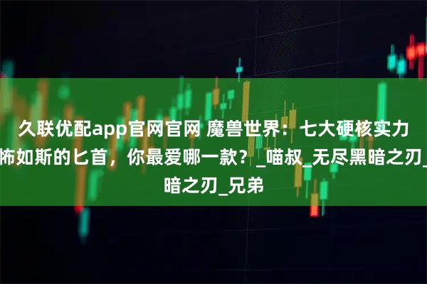 久联优配app官网官网 魔兽世界：七大硬核实力最恐怖如斯的匕首，你最爱哪一款？_喵叔_无尽黑暗之刃_兄弟