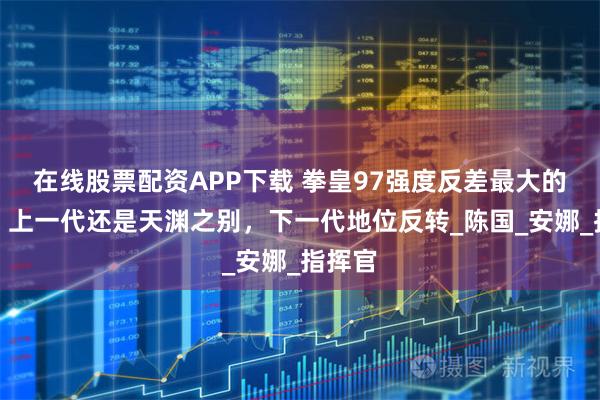 在线股票配资APP下载 拳皇97强度反差最大的角色！上一代还是天渊之别，下一代地位反转_陈国_安娜_指挥官