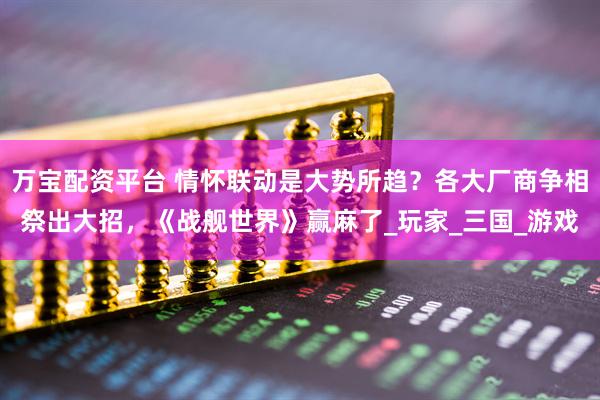 万宝配资平台 情怀联动是大势所趋？各大厂商争相祭出大招，《战舰世界》赢麻了_玩家_三国_游戏