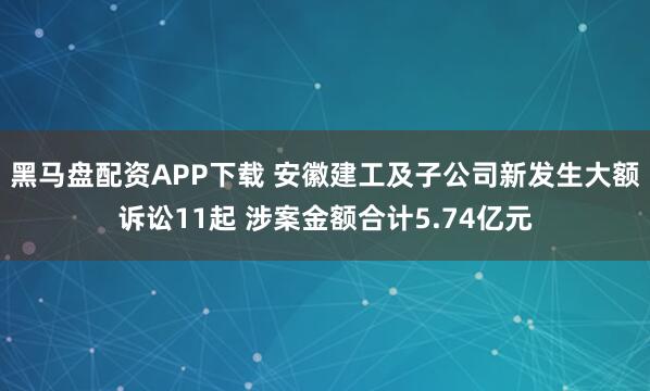 黑马盘配资APP下载 安徽建工及子公司新发生大额诉讼11起 涉案金额合计5.74亿元