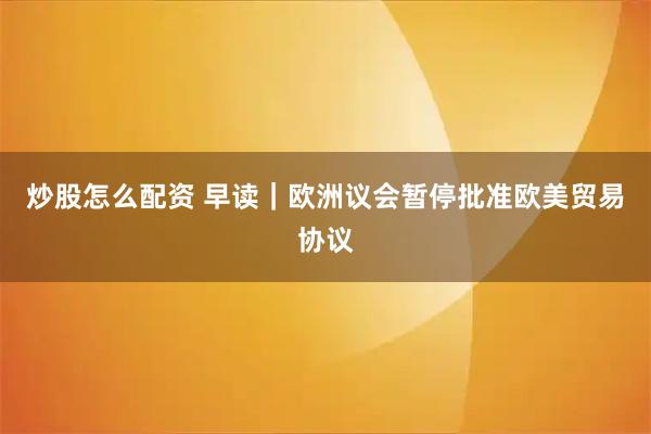 炒股怎么配资 早读｜欧洲议会暂停批准欧美贸易协议