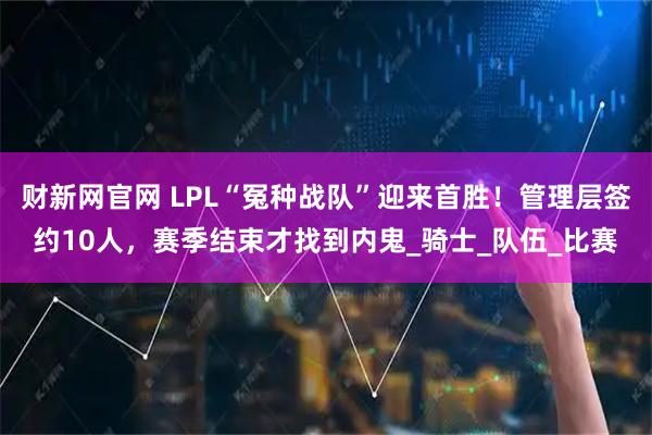 财新网官网 LPL“冤种战队”迎来首胜！管理层签约10人，赛季结束才找到内鬼_骑士_队伍_比赛