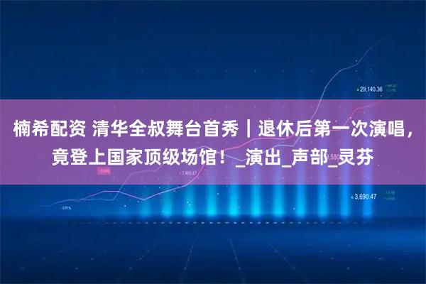 楠希配资 清华全叔舞台首秀｜退休后第一次演唱，竟登上国家顶级场馆！_演出_声部_灵芬