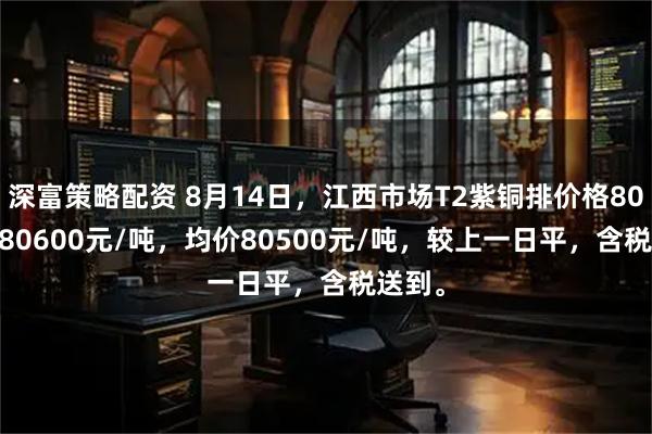 深富策略配资 8月14日，江西市场T2紫铜排价格80400-80600元/吨，均价80500元/吨，较上一日平，含税送到。