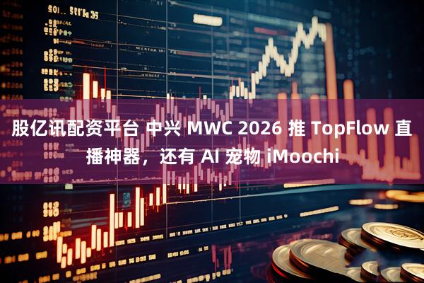 股亿讯配资平台 中兴 MWC 2026 推 TopFlow 直播神器，还有 AI 宠物 iMoochi