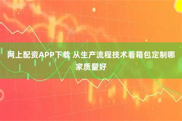 网上配资APP下载 从生产流程技术看箱包定制哪家质量好