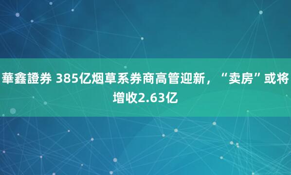 華鑫證券 385亿烟草系券商高管迎新，“卖房”或将增收2.63亿