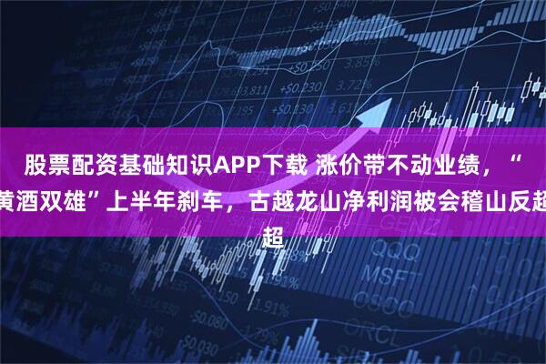 股票配资基础知识APP下载 涨价带不动业绩，“黄酒双雄”上半年刹车，古越龙山净利润被会稽山反超