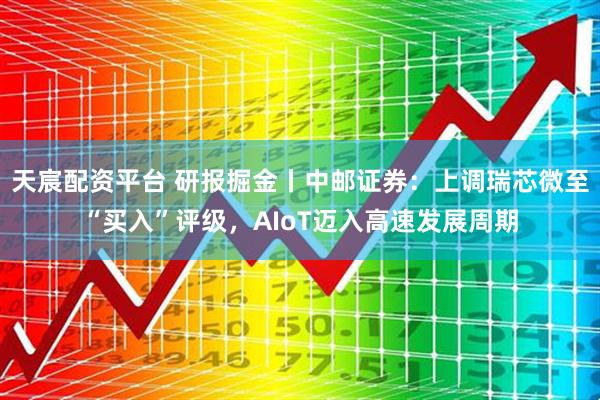 天宸配资平台 研报掘金丨中邮证券：上调瑞芯微至“买入”评级，AIoT迈入高速发展周期