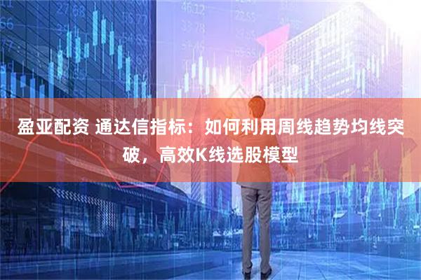 盈亚配资 通达信指标：如何利用周线趋势均线突破，高效K线选股模型