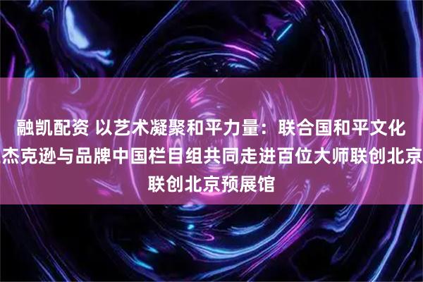 融凯配资 以艺术凝聚和平力量：联合国和平文化使者王杰克逊与品牌中国栏目组共同走进百位大师联创北京预展馆