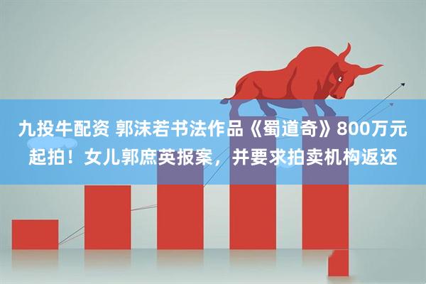 九投牛配资 郭沫若书法作品《蜀道奇》800万元起拍！女儿郭庶英报案，并要求拍卖机构返还