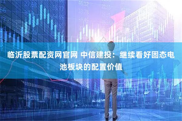 临沂股票配资网官网 中信建投：继续看好固态电池板块的配置价值