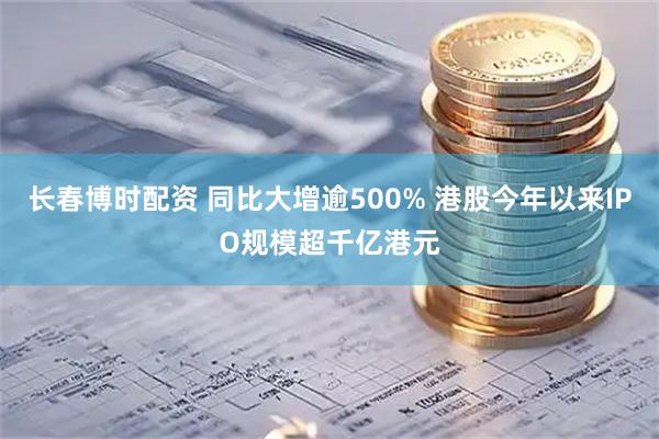 长春博时配资 同比大增逾500% 港股今年以来IPO规模超千亿港元